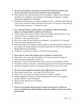 18 | P a g e
3. Do you (or the professors you assist) use any interactive tools like Top Hat, zoom
surveys (what other tools are there) to elevate the class participation?
● Only instructor with a class that stuck with full attendance = Japanese class-instructor.
Attendance was mandatory, oral assignments and speaking the language. No trends
talking about engagement or attendance.
● Participation and using tools to evaluate we suggest Top Hat - technical expertise (having
to know D2L and Zoom), makes it stressful for instructors. So, they don’t want to take on
Top Hat. Being anonymous - is a feature are good
4. If so, what other features would you like to be included or what are some of the
features you thought might be useful in your instruction
● Features already there need to be better; instructors struggle with D2L because it is not
intuitive. How can we optimize what is already happening?
● Instructors - “that is a terrible process”
● How can we make D2L and Top Hat more integrated - one platform for all resources?
● Continue to be developed for ease of use
● Other tools/software not related to learning; based on individual experience. Kahoots, we
have helped with Google Jamboard - provided a cheat sheet for all these other programs.
Really helpful and good feedback.
● WordPress - set up blog for instructor. Used a host of tiny programs
5. If not, what are some of the negatives you are hesitant to use these tools
● Cheat sheets: one-on-one calls with professors. E-Learn (University of Calgary TI
website on step-by-step guides on Yuja, etc.)
● Short talks (1 hour 30 mins talk with law class on how to use main features of D2L)
● Newsletters to faculty, instructors - specifically targeted issues from the month addressed
● Information targeting on quizzes, best practices, based on the season of the course
6. How has student engagement at online classes differed from in-person classes?
● Zoom fatigue; all day long -- very tough by the end of the day
● Allow you to save money for commute, take care of children. Freedoms
● Student engagement: anonymity and providing questions in chat; ask a preceptor a
question, and don’t want to be targeted
● Want to see the question you are talking to.
● Blend the two.
7. What are your thoughts about the future of online classes/courses? If there are
interactive platforms for online learning, would you be willing to teach a class online
in that model?
 