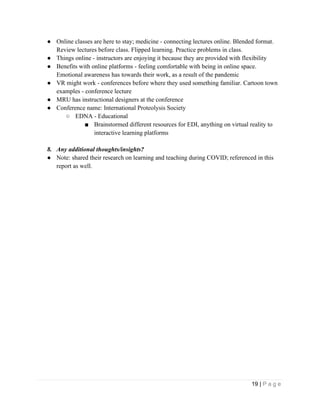 19 | P a g e
● Online classes are here to stay; medicine - connecting lectures online. Blended format.
Review lectures before class. Flipped learning. Practice problems in class.
● Things online - instructors are enjoying it because they are provided with flexibility
● Benefits with online platforms - feeling comfortable with being in online space.
Emotional awareness has towards their work, as a result of the pandemic
● VR might work - conferences before where they used something familiar. Cartoon town
examples - conference lecture
● MRU has instructional designers at the conference
● Conference name: International Proteolysis Society
○ EDNA - Educational
■ Brainstormed different resources for EDI, anything on virtual reality to
interactive learning platforms
8. Any additional thoughts/insights?
● Note: shared their research on learning and teaching during COVID; referenced in this
report as well.
 