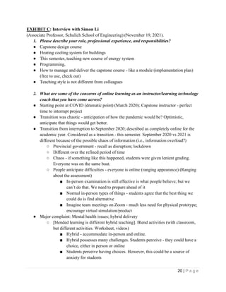 20 | P a g e
EXHIBIT C: Interview with Simon Li
(Associate Professor, Schulich School of Engineering) (November 19, 2021).
1. Please describe your role, professional experience, and responsibilities?
● Capstone design course
● Heating cooling system for buildings
● This semester, teaching new course of energy system
● Programming,
● How to manage and deliver the capstone course - like a module (implementation plan)
(free to use, check out)
● Teaching style is not different from colleagues
2. What are some of the concerns of online learning as an instructor/learning technology
coach that you have come across?
● Starting point at COVID (dramatic point) (March 2020); Capstone instructor - perfect
time to interrupt project
● Transition was chaotic - anticipation of how the pandemic would be? Optimistic,
anticipate that things would get better.
● Transition from interruption to September 2020; described as completely online for the
academic year. Considered as a transition - this semester. September 2020 vs 2021 is
different because of the possible chaos of information (i.e., information overload?)
○ Provincial government - recall as disruption; lockdown
○ Different over the refined period of time
○ Chaos - if something like this happened, students were given lenient grading.
Everyone was on the same boat.
○ People anticipate difficulties - everyone is online (ranging appearance) (Ranging
about the assessment)
■ In-person examination is still effective is what people believe; but we
can’t do that. We need to prepare ahead of it
■ Normal in-person types of things - students agree that the best thing we
could do is find alternative
■ Imagine team meetings on Zoom - much less need for physical prototype;
encourage virtual simulation/product
● Major complaint: Mental health issues; hybrid delivery
○ [blended learning is different hybrid teaching]. Blend activities (with classroom,
but different activities. Worksheet, videos)
■ Hybrid - accommodate in-person and online.
■ Hybrid possesses many challenges. Students perceive - they could have a
choice, either in person or online
■ Students perceive having choices. However, this could be a source of
anxiety for students
 