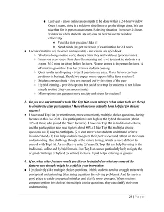 21 | P a g e
■ Last year - allow online assessments to be done within a 24-hour window.
Once it starts, there is a midterm time limit to get the things done. We can
take that for in-person assessment. Relaxing situation - however 24 hours
window is where students are anxious on how to use the window
effectively
● You like it or you don’t like it!
● Need hands on; get the whole of examination for 24 hours
● Lectures/material are recorded and available - and exams are open-book
○ Students doing routine work; always think they will catch-up (procrastinate)
○ In-person experience: 8am class this morning and tried to speak to students via
zoom. 5-10 mins to set-up before lectures. No one comes to in-person lectures. ¼
of students go online. Has had 3 times students coming
○ Quiz results are dropping - even if questions are easy. Many factors (perhaps
professor is boring). Should we expect some responsibility from students?
○ Students procrastinate - they are stressed out by this time of the year.
○ Hybrid learning - provides options but could be a trap for students to not follow
simple routine (they can procrastinate)
○ More options can generate more anxiety and stress for students?
3. Do you use any interactive tools like Top Hat, zoom surveys (what other tools are there)
to elevate the class participation? Have those tools actually been helpful for student
success?
● I have used Top Hat (or mentimeter, more convenient), multiple-choice questions, during
lectures in this Fall 2021. The participation is not high in the hybrid classroom (about
30% of those who joined the “live” lectures). I have run Top Hat in traditional lectures,
and the participation rate was higher (about 80%). I like Top Hat multiple-choice
questions as (1) easy to participate, (2) I can know what students understand or have
misunderstood, (3) Can help students recognize their peer’s level and reflect on their own
understanding. One challenge though is the lecture timing, which is more difficult to
control with Top Hat. As a reflective note (of myself), Top Hat can help lecturing in the
traditional, online and hybrid formats. But Top Hat cannot particularly help mitigate the
original challenge of hybrid (or online) lectures. It just helps lecturing in general.
4. If so, what other features would you like to be included or what are some of the
features you thought might be useful in your instruction
● I (exclusively) like multiple choice questions. I think students tend to struggle more with
conceptual understanding (than using equations for solving problems). And lecture is a
good place to catch conceptual mistakes and clarify some concepts. When students
compare options (or choices) in multiple choice questions, they can clarify their own
understanding.
 