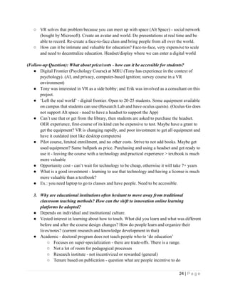 24 | P a g e
○ VR solves that problem because you can meet up with space (Alt Space) - social network
(bought by Microsoft). Create an avatar and world. Do presentations at real time and be
able to record. Re-create a face-to-face class and bring people from all over the world.
○ How can it be intimate and valuable for education? Face-to-face, very expensive to scale
and need to decentralize education. Headset/display where we can enter a digital world
(Follow-up Question): What about price/costs - how can it be accessible for students?
● Digital Frontier (Psychology Course) at MRU (Tony has experience in the context of
psychology). (AI, and privacy, computer-based ignition; survey course in a VR
environment)
● Tony was interested in VR as a side hobby; and Erik was involved as a consultant on this
project.
● ‘Left the real world’ - digital frontier. Open to 20-25 students. Some equipment available
on campus that students can use (Research Lab and have oculus quests). (Oculus Go does
not support Alt space - need to have a headset to support the App)
● Can’t use that or get from the library, then students are asked to purchase the headset.
OER experience, first-course of its kind can be expensive to test. Maybe have a grant to
get the equipment? VR is changing rapidly, and poor investment to get all equipment and
have it outdated (not like desktop computers)
● Pilot course, limited enrollment, and no other costs. Strive to not add books. Maybe get
used equipment? Same ballpark as price. Purchasing and using a headset and get ready to
use it - leaving the course with a technology and practical experience > textbook is much
more valuable
● Opportunity cost - can’t wait for technology to be cheap, otherwise it will take 7+ years
● What is a good investment - learning to use that technology and having a license is much
more valuable than a textbook?
● Ex.: you need laptop to go to classes and have people. Need to be accessible.
3. Why are educational institutions often hesitant to move away from traditional
classroom teaching methods? How can the shift to innovation online learning
platforms be adopted?
● Depends on individual and institutional culture.
● Vested interest in learning about how to teach. What did you learn and what was different
before and after the course design changes? How do people learn and organize their
lives/notes? (current research and knowledge development in that)
● Academic - doctoral program does not teach people who to ‘do education’
○ Focuses on super-specialization - there are trade-offs. There is a range.
○ Not a lot of room for pedagogical processes
○ Research institute - not incentivized or rewarded (general)
○ Tenure based on publication - question what are people incentive to do
 