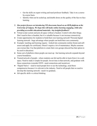 26 | P a g e
○ Get the skills on expert writing and need professor feedback. Take it on a course-
by-course basis.
○ Identify what can be scaled up, and double down on the quality of the face-to-face
learning.
5. Our project focuses on introducing VR classrooms based on an OER platform at the
University of Calgary. We hope this will make online learning engaging, while also
providing accessible educational materials. Any insights/feedback?
● Virtual avatar system and join alt-space without a headset. Control with other things.
Don’t need to have a headset, but it is valuable because it can increase connectivity
● Create opportunities for students to build their own learning network? Personal digital
learning network - huge advantage where people can build their own community
● Example: teaching and learning inquiry - looked into community (online forum and self-
assess and apply for certificate). Doesn’t require a lot of maintenance. Maybe someone
can oversee that. Use that platform to create their own groups (discord has that option to
be used in education)
● Some sort of platform where people can meet up - but learning network expands beyond
course boundaries.
● Trusted network of people - where students can fail and be able to learn from it in a safe
space. Need to make it simple for people. Invest time in that network, and graduate with
those connections (consider ENTI - need connections and incentives)
● ‘Digital Native’ - need to teach people how to use the technology, need those
competencies because it is relevant in the industry. Need to tell people that we need to
develop this learning network - need it to graduate.
● Job specific skills vs critical thinking.
 