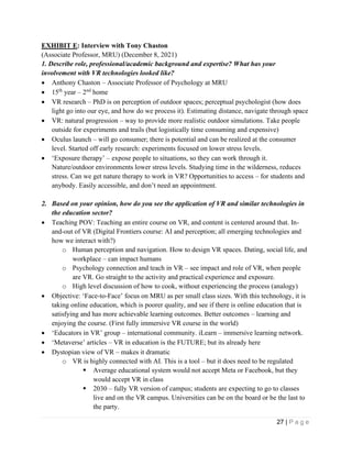 27 | P a g e
EXHIBIT E: Interview with Tony Chaston
(Associate Professor, MRU) (December 8, 2021)
1. Describe role, professional/academic background and expertise? What has your
involvement with VR technologies looked like?
• Anthony Chaston – Associate Professor of Psychology at MRU
• 15th
year – 2nd
home
• VR research – PhD is on perception of outdoor spaces; perceptual psychologist (how does
light go into our eye, and how do we process it). Estimating distance, navigate through space
• VR: natural progression – way to provide more realistic outdoor simulations. Take people
outside for experiments and trails (but logistically time consuming and expensive)
• Oculus launch – will go consumer; there is potential and can be realized at the consumer
level. Started off early research: experiments focused on lower stress levels.
• ‘Exposure therapy’ – expose people to situations, so they can work through it.
Nature/outdoor environments lower stress levels. Studying time in the wilderness, reduces
stress. Can we get nature therapy to work in VR? Opportunities to access – for students and
anybody. Easily accessible, and don’t need an appointment.
2. Based on your opinion, how do you see the application of VR and similar technologies in
the education sector?
• Teaching POV: Teaching an entire course on VR, and content is centered around that. In-
and-out of VR (Digital Frontiers course: AI and perception; all emerging technologies and
how we interact with?)
o Human perception and navigation. How to design VR spaces. Dating, social life, and
workplace – can impact humans
o Psychology connection and teach in VR – see impact and role of VR, when people
are VR. Go straight to the activity and practical experience and exposure.
o High level discussion of how to cook, without experiencing the process (analogy)
• Objective: ‘Face-to-Face’ focus on MRU as per small class sizes. With this technology, it is
taking online education, which is poorer quality, and see if there is online education that is
satisfying and has more achievable learning outcomes. Better outcomes – learning and
enjoying the course. (First fully immersive VR course in the world)
• ‘Educators in VR’ group – international community. iLearn – immersive learning network.
• ‘Metaverse’ articles – VR in education is the FUTURE; but its already here
• Dystopian view of VR – makes it dramatic
o VR is highly connected with AI. This is a tool – but it does need to be regulated
▪ Average educational system would not accept Meta or Facebook, but they
would accept VR in class
▪ 2030 – fully VR version of campus; students are expecting to go to classes
live and on the VR campus. Universities can be on the board or be the last to
the party.
 