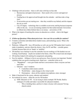 28 | P a g e
• Challenge with universities – there is still value with face-to-face talk
o Bureaucracy and approval processes – there needs to be a review and approval
process.
o Funding has to be approved and brought into the calendar – and these take a long
time!
o If universities are not starting now – then they would be way behind, and this impacts
the city as well!
o City of Calgary – technology that is available at university and big business/corporate
office in the city – we are not training students for that market demand. Universities
in Alberta have fallen behind; there is no money – universities of AB.
• What is the impact of teaching this course on education as a whole – what is the bigger
picture?
3. (Follow-up Question): What about price/costs - how can it be accessible for students?
• Created a committee and talked about student issues, and technology access. What is the
average Wi-Fi?
• Platforms: AltSpaceVR – has a 2D interface as well, can use the VR headset (don’t need to
make it mandatory, and give them the choice). Also, for PC and Mac – consider games.
Limited, because there are no ‘hands’ or ‘mobility’
• 2D interface was a backup in case the controller was not working or if the headset was not
working. Good backup – maybe not needed in the future, when VR is much more developed.
• 2D interface helped with marking for assignments and grading.
• Free for students – AltSpace is free to use and access. Ease of access was important. Needed
a platform that was good to teaching tools. Hand icon – controller (click on it)
o “Megaphone” – voice gets louder and have conversations where everyone can hear
each other.
o Educator – sees 3 windows
▪ Controllers (slide remote control)
▪ World Editor – make changes to the virtual world
▪ Participation – shows all the students (microphones, mute, message)
• Make it functional for the course, educator and students!
• No textbook for course – offset the cost for VR headset
a. OER: Educators in VR – we are trying to amass multiple VR Worlds. Build a
catalogue of worlds and make it accessible for educators/students.
- Who is building them, and how to share a license with someone? Giving
shared content
 