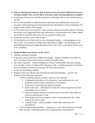 29 | P a g e
4. Why are educational institutions often hesitant to move away from traditional classroom
teaching methods? How can the shift to innovation online learning platforms be adopted?
• Conversation between live, real-life experience is still unique and we can’t simulate that yet
(in VR)
• The live has the ability to understand facial expressions and understand the sense of the
classroom. Self-monitoring and seeing what the tone and attitude is in the surroundings. Get
people to perk and have them engage.
• In VR, avatars are not yet expressive. How can they communicate in that medium? Teaching
them about over exaggerating head nods, and emojis as communication tools. Other students
can do that. It is good for discussion, but not as good for taking notes
• Customize content to work in that medium.
• Not reluctant to move, they move in a slow and gradual manner – nothing happens in less
than 3 years. Universities are willing to have big things to happen – but big things can be
pushed through but need to understand that systems work slowly, and taxpayer dollars need
to be considered.
5. Student feedback and response on the course?
• Informal, anecdotal comments
• Enthusiastic and excited about it! Behavioral design – sample of students is not objective,
and is also biased because they choose to enroll in this pilot course
• ‘Be aware of glitches’ – trying something new, but now looking back it has been running
very smoothly. Events on AltSpaceVR, Educators in VR – umbrella group of over 20 teams
that are working on projects and working with VR in that discipline.
• Using tools and feeling confident
• Students: University official came to the physical lab and VR headset – she met with
students. Some comments mentioned:
o 30-40% would like all their university courses in VR. And why?
▪ Concentrate better than in a live classroom. Less distractions (not wide
peripheral and no sounds or distractions of classroom)
▪ Pretty easy to focus and keep attention engaged.
▪ Hard to take notes – limitation they found. But course design was such that
note-taking was not critical.
▪ Discussion groups and lecture in the first part of the course; then break out
and form small groups to work.
▪ Note: headset need to be charged, so there is break during the class. Then
asked to do some research.
▪ Sending content – meet at campfires. Want slides and pictures for
presentations.
o Travel to other worlds sometimes – teleported as a class where Educators in VR has
built. Created a world that teaches how to make worlds (‘bookmarked it’)
 