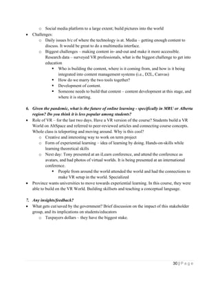 30 | P a g e
o Social media platform to a large extent; build pictures into the world
• Challenges:
o Daily issues b/c of where the technology is at. Media – getting enough content to
discuss. It would be great to do a multimedia interface.
o Biggest challenges – making content in- and-out and make it more accessible.
Research data – surveyed VR professionals, what is the biggest challenge to get into
education
▪ Who is building the content, where is it coming from, and how is it being
integrated into content management systems (i.e., D2L, Canvas)
▪ How do we marry the two tools together?
▪ Development of content.
▪ Someone needs to build that content – content development at this stage, and
where it is starting.
6. Given the pandemic, what is the future of online learning - specifically in MRU or Alberta
region? Do you think it is less popular among students?
• Role of VR – for the last two days. Have a VR version of the course? Students build a VR
World on AltSpace and referred to peer-reviewed articles and connecting course concepts.
Whole class is teleporting and moving around. Why is this cool?
o Creative and interesting way to work on term project
o Form of experiential learning – idea of learning by doing. Hands-on-skills while
learning theoretical skills
o Next day: Tony presented at an iLearn conference, and attend the conference as
avatars, and had photos of virtual worlds. It is being presented at an international
conference.
▪ People from around the world attended the world and had the connections to
make VR setup in the world. Specialized
• Province wants universities to move towards experiential learning. In this course, they were
able to build on the VR World. Building skillsets and teaching a conceptual language.
7. Any insights/feedback?
• What gets cut/saved by the government? Brief discussion on the impact of this stakeholder
group, and its implications on students/educators
o Taxpayers dollars – they have the biggest stake.
 