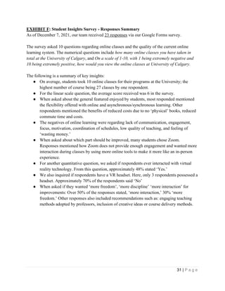 31 | P a g e
EXHIBIT F: Student Insights Survey - Responses Summary
As of December 7, 2021, our team received 23 responses via our Google Forms survey.
The survey asked 10 questions regarding online classes and the quality of the current online
learning system. The numerical questions include how many online classes you have taken in
total at the University of Calgary, and On a scale of 1-10, with 1 being extremely negative and
10 being extremely positive, how would you view the online classes at University of Calgary.
The following is a summary of key insights:
● On average, students took 10 online classes for their programs at the University; the
highest number of course being 27 classes by one respondent.
● For the linear scale question, the average score received was 6 in the survey.
● When asked about the general featured enjoyed by students, most responded mentioned
the flexibility offered with online and asynchronous/synchronous learning. Other
respondents mentioned the benefits of reduced costs due to no ‘physical’ books, reduced
commute time and costs.
● The negatives of online learning were regarding lack of communication, engagement,
focus, motivation, coordination of schedules, low quality of teaching, and feeling of
‘wasting money.’
● When asked about which part should be improved, many students chose Zoom.
Responses mentioned how Zoom does not provide enough engagement and wanted more
interaction during classes by using more online tools to make it more like an in-person
experience.
● For another quantitative question, we asked if respondents ever interacted with virtual
reality technology. From this question, approximately 48% stated ‘Yes.’
● We also inquired if respondents have a VR headset. Here, only 3 respondents possessed a
headset. Approximately 70% of the respondents said ‘No’
● When asked if they wanted ‘more freedom’, ‘more discipline’ ‘more interaction’ for
improvements: Over 50% of the responses stated, ‘more interaction,’ 30% ‘more
freedom.’ Other responses also included recommendations such as: engaging teaching
methods adopted by professors, inclusion of creative ideas or course delivery methods.
 