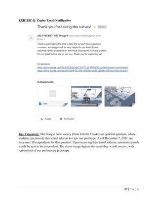 32 | P a g e
EXHIBIT G: Zapier Email Notification
Key Takeaway: The Google Form survey (from Exhibit F) asked an optional question, where
students can provide their email address to view our prototype. As of December 7, 2021, we
have over 10 respondents for this question. Upon receiving their email address, automated emails
would be sent to the respondent. The above image depicts the email they would receive, with
screenshots of our preliminary prototype.
 