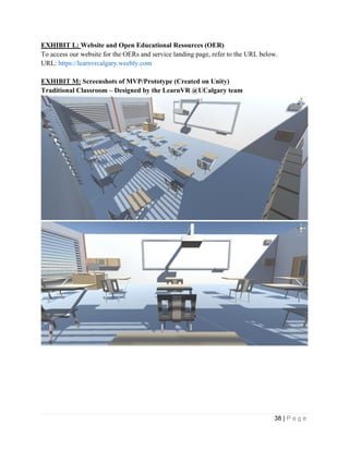 38 | P a g e
EXHIBIT L: Website and Open Educational Resources (OER)
To access our website for the OERs and service landing page, refer to the URL below.
URL: https://learnvrcalgary.weebly.com
EXHIBIT M: Screenshots of MVP/Prototype (Created on Unity)
Traditional Classroom – Designed by the LearnVR @UCalgary team
 