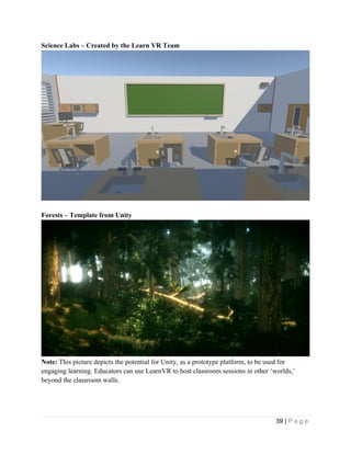 39 | P a g e
Science Labs – Created by the Learn VR Team
Forests – Template from Unity
Note: This picture depicts the potential for Unity, as a prototype platform, to be used for
engaging learning. Educators can use LearnVR to host classroom sessions in other ‘worlds,’
beyond the classroom walls.
 