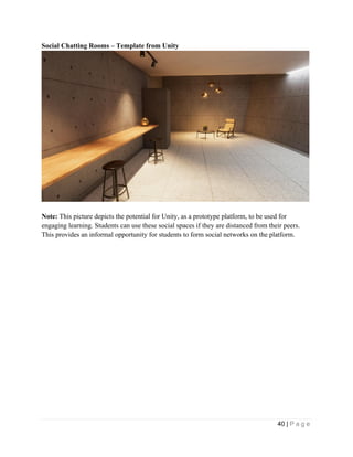 40 | P a g e
Social Chatting Rooms – Template from Unity
Note: This picture depicts the potential for Unity, as a prototype platform, to be used for
engaging learning. Students can use these social spaces if they are distanced from their peers.
This provides an informal opportunity for students to form social networks on the platform.
 