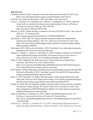 41 | P a g e
Reference List
Christensen Institute. (2021). Disruptive innovation. Retrieved on November 30, 2021, from
https://www.christenseninstitute.org/key-concepts/disruptive-innovation-2/
ClassVR. (n.d.). Retrieved December 6, 2021, from https://www.classvr.com/.
Coyne, L., Takemoto, J.K., Parmentier, B.L., Merritt, T., & Sharpton, R.A. (2018). Exploring
virtual reality as a platform for distance team-based learning. Currents in Pharmacy
Teaching and Learning 10(10), pp. 1384-1390. Doi
https://doi.org/10.1016/j.cptl.2018.07.005
Dhawan, S. (2020). “Online learning: A panacea in the time of COVID-19 crisis.” Sage Journals
49(1), p. 5 - 22. Retrieved from
https://journals.sagepub.com/doi/full/10.1177/0047239520934018
Edwardson, L. (2021, May 18). Calgary educators concerned students are falling behind,
cheating more during pandemic. CBC News. Retrieved on November 28, 2021, from
https://www.cbc.ca/news/canada/calgary/calgary-educators-concerned-students-falling-
behind-cheating-1.6026878
EduCanada. (2021). Retrieved on December 6, 2021, from https://www.educanada.ca/programs-
programmes/university-universite.aspx?lang=eng
Fedoruk, L., Wright, A., Anowai, A., & Osondu, Y. (2021). Students as partners in a COVID-19
online teaching and learning environment. International Journal on Innovations in
Online Education 5(1). DOI: 10.1615/IntJInnovOnlineEdu.2021038948
Glenn, P. (2021, September 20). Bell rings for first virtual reality class at Mount Royal
University. Mount Royal University. Retrieved from
https://www.mtroyal.ca/AboutMountRoyal/MediaRoom/Stories/2021/09/bell-rings-for-
first-virtual-reality-class-at-mount-royal-university.htm
ICEF Monitor. (2018). Study projects dramatic growth for global higher education through 2040.
Retrieved on December 6, 2021, from https://monitor.icef.com/2018/10/study-projects-
dramatic-growth-global-higher-education-2040/
Klein, A. (2019, December 11). Digital ‘Dora the Explorer’ helps young children learn math;
study finds. Education Week. Retrieved from https://www.edweek.org/leadership/digital-
dora-the-explorer-helps-young-children-learn-math-study-finds/2019/12
Koehler, K. (2020, May 20). Haskayne students voice their opinion on the university’s handling
of transition to online learning. The Gauntlet. Retrieved on November 28, 2021, from
https://thegauntlet.ca/2020/05/20/haskayne-students-voice-their-opinion-on-universitys-
handling-of-transition-to-online-learning/
Ladd, H., Reynolds, S., & Selingo, J.J. (2014, August). The differentiated university. The
Parthenon Group (joined with Ernst & Young LLP). Retrieved from
http://cdn.ey.com/parthenon/pdf/perspectives/4.4.2-The-Differentiated-University-Part-I-
1-disclaimer.pdf
MacKenzie, A., Bacalja, A., Annamali, D. et al. (2021). Dissolving the dichotomies between
online and campus-based teaching: A collective response to The Manifesto for Teaching
 