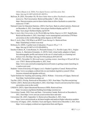 42 | P a g e
Online (Bayne et al. 2020). Post digital Science and Education. Doi:
https://doi.org/10.1007/s42438-021-00259-z
McEwan, B. (2021, November 18). We know better than to allow Facebook to control the
metaverse. The Conversation. Retrieved December 7, 2021, from
https://theconversation.com/we-know-better-than-to-allow-facebook-to-control-the-
metaverse-171467.
National Center for Education Statistics. (2021). Fast Facts: Back-to-school statistics. Retrieved
on December 6, 2021, from https://nces.ed.gov/fastfacts/display.asp?id=372
https://nces.ed.gov/fastfacts/display.asp?id=84
Pop, A. (n.d.). Best Universities in the World Offering Online Degrees in 2021. StudyPortals.
Retrieved December 6, 2021, from https://www.mastersportal.com/articles/2795/best-
universities-in-the-world-offering-online-degrees-in-2021.html.
Reis, E. (n.d.). [Day 3/30] What is an MVP? Lean Startup Co. Retrieved from
https://leanstartup.co/what-is-an-mvp/
Robinson, K. (2020). A global reset of education. Prospects 49, p. 7 - 9.
https://doi.org/10.1007/s11125-020-09493-y
Sanchez-Cabrero, R., Costa-Roman, O., Pericacho-Gomez, F.J., Novillo-Lopez, M.A., Arigita-
Garcia, A., Barrientos-Fernandez, A. (2019). Early virtual reality adopters in Spain:
Sociodemographic profile and interest in the use of virtual reality as a learning tool.
Heliyon 5(3). Doi https://doi.org/10.1016/j.heliyon.2019.e01338
Stein, S. (2021, November 2). Microsoft teams is getting avatars, launching in VR and AR Next
year. CNET. Retrieved December 6, 2021, from
https://www.cnet.com/tech/computing/microsoft-teams-is-getting-avatars-launching-in-
vr-and-ar-next-year/.
Students’ Union (University of Calgary). (n.d.). Student Legislative Council. Retrieved from
https://www.su.ucalgary.ca/about/who-we-are/students-legislative-council/ (Note:
Accesses minuted and agendas archives).
Taylor Institute for Teaching and Learning. (2021). Website - University of Calgary. Retrieved
from https://taylorinstitute.ucalgary.ca/
Top Hat. (2021). Pricing. Retrieved on December 6, 2021, from https://Top Hat.com/pricing/
TruOwl. (2021). Retrieved on December 6, 2021, from https://truowl.com/university/how-many-
universities-exist-in-the-world/
UNESCO. (2021). Open Educational Resources (OER). Retrieved from
https://en.unesco.org/themes/building-knowledge-societies/oer
Universities Canada. 2020. Facts and Stats - Universities Canada. Retrieved on December 6,
2021, from https://www.univcan.ca/universities/facts-and-stats/
Universities UK. (2021, September 3). Retrieved on December 6, 2021, from
https://www.universitiesuk.ac.uk/latest/insights-and-analysis/higher-education-numbers
University of Calgary. (2021, October). Facts and figures. Retrieved on December 2, 2021, from
https://www.ucalgary.ca/about/our-organization/facts-and-figures
 