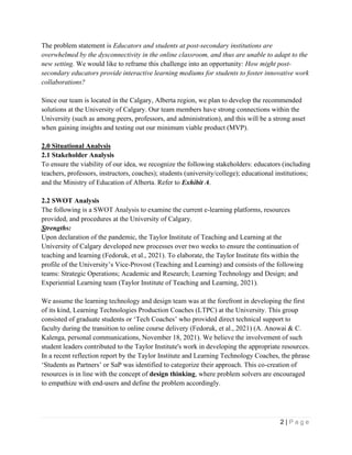 2 | P a g e
The problem statement is Educators and students at post-secondary institutions are
overwhelmed by the dysconnectivity in the online classroom, and thus are unable to adapt to the
new setting. We would like to reframe this challenge into an opportunity: How might post-
secondary educators provide interactive learning mediums for students to foster innovative work
collaborations?
Since our team is located in the Calgary, Alberta region, we plan to develop the recommended
solutions at the University of Calgary. Our team members have strong connections within the
University (such as among peers, professors, and administration), and this will be a strong asset
when gaining insights and testing out our minimum viable product (MVP).
2.0 Situational Analysis
2.1 Stakeholder Analysis
To ensure the viability of our idea, we recognize the following stakeholders: educators (including
teachers, professors, instructors, coaches); students (university/college); educational institutions;
and the Ministry of Education of Alberta. Refer to Exhibit A.
2.2 SWOT Analysis
The following is a SWOT Analysis to examine the current e-learning platforms, resources
provided, and procedures at the University of Calgary.
Strengths:
Upon declaration of the pandemic, the Taylor Institute of Teaching and Learning at the
University of Calgary developed new processes over two weeks to ensure the continuation of
teaching and learning (Fedoruk, et al., 2021). To elaborate, the Taylor Institute fits within the
profile of the University’s Vice-Provost (Teaching and Learning) and consists of the following
teams: Strategic Operations; Academic and Research; Learning Technology and Design; and
Experiential Learning team (Taylor Institute of Teaching and Learning, 2021).
We assume the learning technology and design team was at the forefront in developing the first
of its kind, Learning Technologies Production Coaches (LTPC) at the University. This group
consisted of graduate students or ‘Tech Coaches’ who provided direct technical support to
faculty during the transition to online course delivery (Fedoruk, et al., 2021) (A. Anowai & C.
Kalenga, personal communications, November 18, 2021). We believe the involvement of such
student leaders contributed to the Taylor Institute's work in developing the appropriate resources.
In a recent reflection report by the Taylor Institute and Learning Technology Coaches, the phrase
‘Students as Partners’ or SaP was identified to categorize their approach. This co-creation of
resources is in line with the concept of design thinking, where problem solvers are encouraged
to empathize with end-users and define the problem accordingly.
 