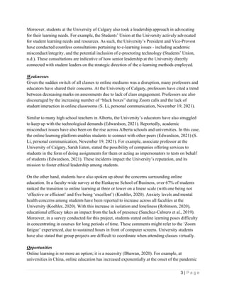 3 | P a g e
Moreover, students at the University of Calgary also took a leadership approach in advocating
for their learning needs. For example, the Students’ Union at the University actively advocated
for student learning needs and resources. As such, the University’s President and Vice-Provost
have conducted countless consultations pertaining to e-learning issues - including academic
misconduct/integrity, and the potential inclusion of e-proctoring technology (Students’ Union,
n.d.). These consultations are indicative of how senior leadership at the University directly
connected with student leaders on the strategic direction of the e-learning methods employed.
Weaknesses
Given the sudden switch of all classes to online mediums was a disruption, many professors and
educators have shared their concerns. At the University of Calgary, professors have cited a trend
between decreasing marks on assessments due to lack of class engagement. Professors are also
discouraged by the increasing number of “black boxes” during Zoom calls and the lack of
student interaction in online classrooms (S. Li, personal communication, November 19, 2021).
Similar to many high school teachers in Alberta, the University’s educators have also struggled
to keep up with the technological demands (Edwardson, 2021). Reportedly, academic
misconduct issues have also been on the rise across Alberta schools and universities. In this case,
the online learning platform enables students to connect with other peers (Edwardson, 2021) (S.
Li, personal communication, November 19, 2021). For example, associate professor at the
University of Calgary, Sarah Eaton, stated the possibility of companies offering services to
students in the form of doing assignments for them or acting as impersonators to tests on behalf
of students (Edwardson, 2021). These incidents impact the University’s reputation, and its
mission to foster ethical leadership among students.
On the other hand, students have also spoken up about the concerns surrounding online
education. In a faculty-wide survey at the Haskayne School of Business, over 67% of students
ranked the transition to online learning at three or lower on a linear scale (with one being not
‘effective or efficient’ and five being ‘excellent’) (Koehler, 2020). Anxiety levels and mental
health concerns among students have been reported to increase across all faculties at the
University (Koehler, 2020). With this increase in isolation and loneliness (Robinson, 2020),
educational efficacy takes an impact from the lack of presence (Sanchez-Cabrero et al., 2019).
Moreover, in a survey conducted for this project, students stated online learning poses difficulty
in concentrating in courses for long periods of time. These comments might refer to the ‘Zoom
fatigue’ experienced, due to sustained hours in front of computer screens. University students
have also stated that group projects are difficult to coordinate when attending classes virtually.
Opportunities
Online learning is no more an option; it is a necessity (Dhawan, 2020). For example, at
universities in China, online education has increased exponentially at the onset of the pandemic
 