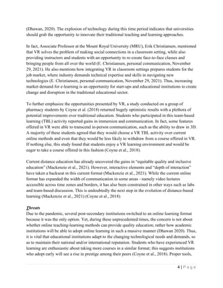 4 | P a g e
(Dhawan, 2020). The explosion of technology during this time period indicates that universities
should grab the opportunity to innovate their traditional teaching and learning approaches.
In fact, Associate Professor at the Mount Royal University (MRU), Erik Christiansen, mentioned
that VR solves the problem of making social connections in a classroom setting, while also
providing instructors and students with an opportunity to re-create face-to-face classes and
bringing people from all over the world (E. Christiansen, personal communication, November
29, 2021). He also mentions how integrating VR in classroom settings prepares students for the
job market, where industry demands technical expertise and skills in navigating new
technologies (E. Christiansen, personal communication, November 29, 2021). Thus, increasing
market demand for e-learning is an opportunity for start-ups and educational institutions to create
change and disruption in the traditional educational sector.
To further emphasize the opportunities presented by VR, a study conducted on a group of
pharmacy students by Coyne et al. (2018) returned hugely optimistic results with a plethora of
potential improvements over traditional education. Students who participated in this team-based
learning (TBL) activity reported gains in immersion and communication. In fact, some features
offered in VR were able to transcend in-person communication, such as the ability to draw in 3D.
A majority of these students agreed that they would choose a VR TBL activity over current
online methods and even that they would be less likely to withdraw from a course offered in VR.
If nothing else, this study found that students enjoy a VR learning environment and would be
eager to take a course offered in this fashion (Coyne et al., 2018).
Current distance education has already uncovered the gains in “equitable quality and inclusive
education” (Mackenzie et al., 2021). However, interactive elements and “depth of interaction”
have taken a backseat in this current format (Mackenzie et al., 2021). While the current online
format has expanded the width of communication in some areas - namely video lectures
accessible across time zones and borders, it has also been constrained in other ways such as labs
and team-based discussion. This is undoubtedly the next step in the evolution of distance-based
learning (Mackenzie et al., 2021) (Coyne et al., 2018)
Threats
Due to the pandemic, several post-secondary institutions switched to an online learning format
because it was the only option. Yet, during these unprecedented times, the concern is not about
whether online teaching-learning methods can provide quality education; rather how academic
institutions will be able to adopt online learning in such a massive manner (Dhawan 2020). Thus,
it is vital that educational institutions adapt to the changing technological needs and demands, so
as to maintain their national and/or international reputation. Students who have experienced VR
learning are enthusiastic about taking more courses in a similar format; this suggests institutions
who adopt early will see a rise in prestige among their peers (Coyne et al., 2018). Proper tools,
 