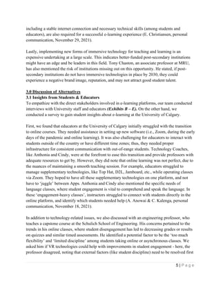 5 | P a g e
including a stable internet connection and necessary technical skills (among students and
educators), are also required for a successful e-learning experience (E. Christiansen, personal
communication, November 29, 2021).
Lastly, implementing new forms of immersive technology for teaching and learning is an
expensive undertaking at a large scale. This indicates better-funded post-secondary institutions
might have an edge and be leaders in this field. Tony Chaston, an associate professor at MRU,
has also mentioned the risk of institutions missing out on this opportunity. He stated, if post-
secondary institutions do not have immersive technologies in place by 2030, they could
experience a negative brand image, reputation, and may not attract good student talent.
3.0 Discussion of Alternatives
3.1 Insights from Students & Educators
To empathize with the direct stakeholders involved in e-learning platforms, our team conducted
interviews with University staff and educators (Exhibits B – E). On the other hand, we
conducted a survey to gain student insights about e-learning at the University of Calgary.
First, we found that educators at the University of Calgary initially struggled with the transition
to online courses. They needed assistance in setting up new software (i.e., Zoom, during the early
days of the pandemic and online learning). It was also challenging for educators to interact with
students outside of the country or have different time zones; thus, they needed proper
infrastructure for consistent communication with out-of-range students. Technology Coaches,
like Anthonia and Cindy, were at the forefront to ease this transition and provide professors with
adequate resources to get by. However, they did note that online learning was not perfect, due to
the nuances of maintaining a smooth teaching session. For example, educators struggled to
manage supplementary technologies, like Top Hat, D2L, Jamboard, etc., while operating classes
via Zoom. They hoped to have all these supplementary technologies on one platform, and not
have to ‘juggle’ between Apps. Anthonia and Cindy also mentioned the specific needs of
language classes, where student engagement is vital to comprehend and speak the language. In
these ‘engagement-heavy classes’, instructors struggled to connect with students directly in the
online platform, and identify which students needed help (A. Anowai & C. Kalenga, personal
communication, November 18, 2021).
In addition to technology-related issues, we also discussed with an engineering professor, who
teaches a capstone course at the Schulich School of Engineering. His concerns pertained to the
trends in his online classes, where student disengagement has led to decreasing grades or results
on quizzes and similar timed assessments. He identified a potential factor to be the ‘too much
flexibility’ and ‘limited discipline’ among students taking online or asynchronous classes. We
asked him if VR technologies could help with improvements in student engagement - here, the
professor disagreed, noting that external factors (like student discipline) need to be resolved first
 