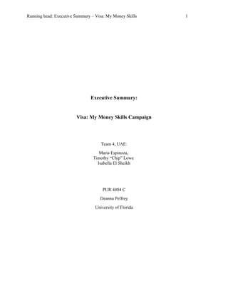 Running head: Executive Summary – Visa: My Money Skills 1
Executive Summary:
Visa: My Money Skills Campaign
Team 4, UAE:
Maria Espinoza,
Timothy “Chip” Lowe
Isabella El Sheikh
PUR 4404 C
Deanna Pelfrey
University of Florida
 