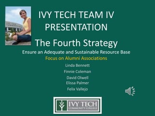 IVY TECH TEAM IV
         PRESENTATION
     The Fourth Strategy
Ensure an Adequate and Sustainable Resource Base
          Focus on Alumni Associations
                   Linda Bennett
                  Finnie Coleman
                    David Olwell
                   Elissa Palmer
                    Felix Vallejo
 