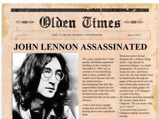 JOHN LENNON ASSASSINATED The scene outside New York's spooky old Dakota apartment building on the evening of December 8, 1980, was as surreal as it was horrifying. John Lennon, probably the world's most famous rock star, lay semiconscious, hemorrhaging from four flat-tipped bullets blasted into his back. His wife Yoko Ono held his head in her arms and screamed (just like on her early albums).  A few yards away a pudgy young man stood eerily still, peering down into a paperback book. Moments earlier he had dropped into a military firing stance - legs spread for maximum balance, two hands gripping his .38 revolver to steady his aim - and blown away the very best Beatle. Now he leafed lazily through the pages of the one novel even the most chronically stoned and voided-out ninth grader will actually read, J. D. Salinger's Catcher in the Rye.  The Dakota doorman shouted at the shooter, Mark David Chapman, &quot;Do you know what you've done?&quot;  &quot;I just shot John Lennon,&quot; Chapman replied, accurately enough. 