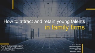 How to attract and retain young talents
in family firms
Luca Bianchin
Manon Boucheaud
Alessandro Gagno
Elisa Rati
Elisabetta Tessari
FAMILY BUSINESS 2016/2017
Prof. Gubitta P. and Tognazzo A.
University of Padua
 