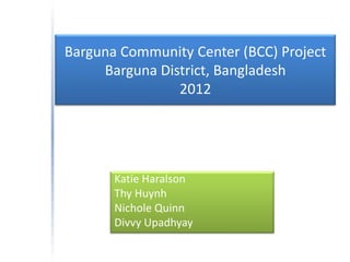 Barguna Community Center (BCC) Project
     Barguna District, Bangladesh
                2012




       Katie Haralson
       Thy Huynh
       Nichole Quinn
       Divvy Upadhyay
 