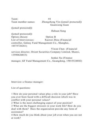 Team: #4
Team member names: Zhongzheng Yin ([email protected])
Guanxiong Guan
([email protected])
JIahuan Song
([email protected])
Option chosen: Option B
List of Interviewees: Xuewei Zhou (Financial
controller, Galaxy Fund Management Co., Shanghai,
18575726261)
Yiwen Chen (Financial
services director, Orient Securities Company Limited, Shanxi,
13590626033)
Junkai Xu (Finance
manager, GF Fund Management Co., Guangdong, 15015524882)
Interview a finance manager:
List of questions:
1 How do your personal values play a role in your job? Have
you ever been faced with a difficult decision which was in
conflict with your personal values?
2 What is the most challenging aspect of your position?
3 What are the biggest stressors in your work life? How do you
deal with them? Does the organization provide any form of
assistance?
4 How much do you think about your job even when you are not
at work?
 