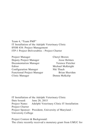 Team 4, “Team PMP”
IT Installation of the Adelphi Veterinary Clinic
IFSM 438: Project Management
ITP-1 Project Deliverables - Project Charter
Project Manager Cheryl Brown
Deputy Project Manager Jesse Holmes
Documentation Manager Terence Fletcher
Editor Michael McKnight
Configuration Manager Nhi Thach
Functional Project Manager Brian Sheridan
Clinic Manager Donna McKalip
IT Installation of the Adelphi Veterinary Clinic
Date Issued: June 28, 2015
Project Name: Adelphi Veterinary Clinic IT Installation
Project Charter
Project Sponsor: President, University of Maryland -
University College
Project Context & Background:
The clinic recently received a monetary grant from UMUC for
 