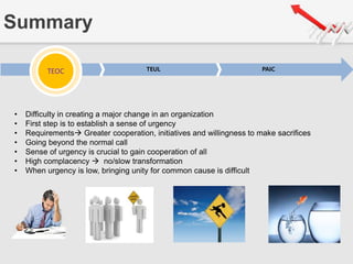 Summary
TEOC TEUL PAICTEOC
• Difficulty in creating a major change in an organization
• First step is to establish a sense of urgency
• Requirements Greater cooperation, initiatives and willingness to make sacrifices
• Going beyond the normal call
• Sense of urgency is crucial to gain cooperation of all
• High complacency  no/slow transformation
• When urgency is low, bringing unity for common cause is difficult
 