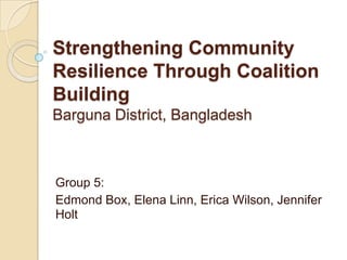 Strengthening Community
Resilience Through Coalition
Building
Barguna District, Bangladesh



Group 5:
Edmond Box, Elena Linn, Erica Wilson, Jennifer
Holt
 