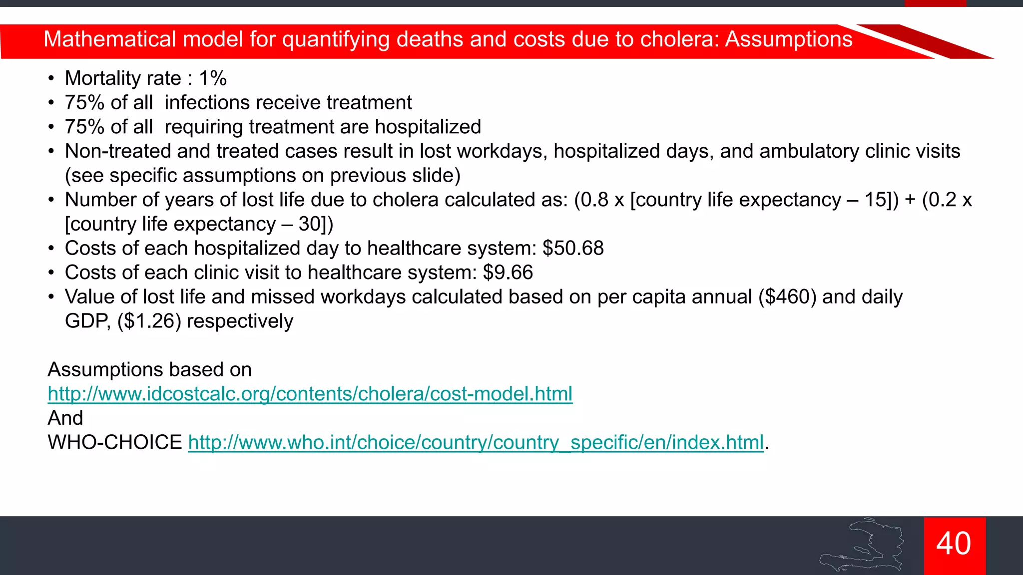 Mathematical model for quantifying deaths and costs due to cholera: Assumptions
•
•
•
•

•
•
•
•

Mortality rate : 1%
75% of all infections receive treatment
75% of all requiring treatment are hospitalized
Non-treated and treated cases result in lost workdays, hospitalized days, and ambulatory clinic visits
(see specific assumptions on previous slide)
Number of years of lost life due to cholera calculated as: (0.8 x [country life expectancy – 15]) + (0.2 x
[country life expectancy – 30])
Costs of each hospitalized day to healthcare system: $50.68
Costs of each clinic visit to healthcare system: $9.66
Value of lost life and missed workdays calculated based on per capita annual ($460) and daily
GDP, ($1.26) respectively

Assumptions based on
http://www.idcostcalc.org/contents/cholera/cost-model.html
And
WHO-CHOICE http://www.who.int/choice/country/country_specific/en/index.html.

40

 