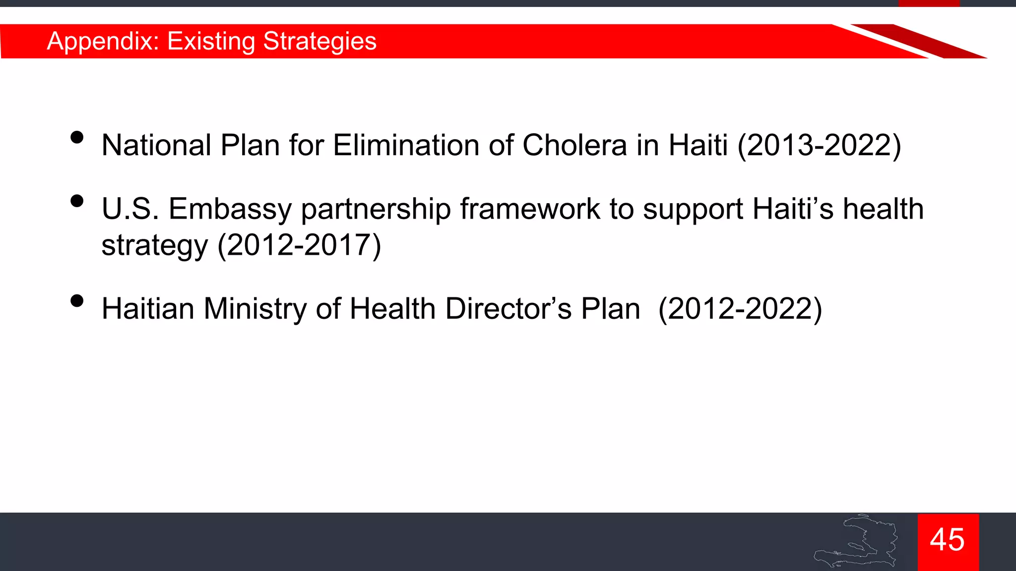 Appendix: Existing Strategies

• National Plan for Elimination of Cholera in Haiti (2013-2022)
• U.S. Embassy partnership framework to support Haiti‟s health
strategy (2012-2017)

• Haitian Ministry of Health Director‟s Plan

(2012-2022)

45

 