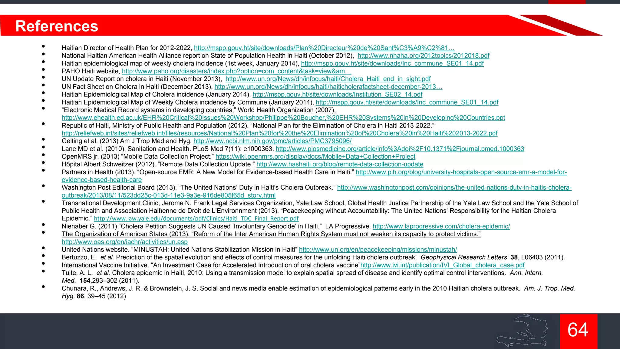 References
•
•
•
•
•
•
•
•
•
•
•
•
•
•
•
•
•
•
•
•
•
•
•
•

Haitian Director of Health Plan for 2012-2022, http://mspp.gouv.ht/site/downloads/Plan%20Directeur%20de%20Sant%C3%A9%C2%81…
National Haitian American Health Alliance report on State of Population Health in Haiti (October 2012), http://www.nhaha.org/2012topics/2012018.pdf
Haitian epidemiological map of weekly cholera incidence (1st week, January 2014), http://mspp.gouv.ht/site/downloads/Inc_commune_SE01_14.pdf
PAHO Haiti website, http://www.paho.org/disasters/index.php?option=com_content&task=view&am…
UN Update Report on cholera in Haiti (November 2013), http://www.un.org/News/dh/infocus/haiti/Cholera_Haiti_end_in_sight.pdf
UN Fact Sheet on Cholera in Haiti (December 2013), http://www.un.org/News/dh/infocus/haiti/haiticholerafactsheet-december-2013…
Haitian Epidemiological Map of Cholera incidence (January 2014), http://mspp.gouv.ht/site/downloads/Institution_SE02_14.pdf
Haitian Epidemiological Map of Weekly Cholera incidence by Commune (January 2014), http://mspp.gouv.ht/site/downloads/Inc_commune_SE01_14.pdf
“Electronic Medical Record systems in developing countries,” World Health Organization (2007),
http://www.ehealth.ed.ac.uk/EHR%20Critical%20Issues%20Workshop/Philippe%20Boucher,%20EHR%20Systems%20in%20Developing%20Countries.ppt
Republic of Haiti, Ministry of Public Health and Population (2012). “National Plan for the Elimination of Cholera in Haiti 2013-2022.”
http://reliefweb.int/sites/reliefweb.int/files/resources/National%20Plan%20for%20the%20Elimination%20of%20Cholera%20in%20Haiti%202013-2022.pdf
Gelting et al. (2013) Am J Trop Med and Hyg, http://www.ncbi.nlm.nih.gov/pmc/articles/PMC3795096/
Lane MD et al. (2010), Sanitation and Health. PLoS Med 7(11): e1000363. http://www.plosmedicine.org/article/info%3Adoi%2F10.1371%2Fjournal.pmed.1000363
OpenMRS jr. (2013) “Mobile Data Collection Project.” https://wiki.openmrs.org/display/docs/Mobile+Data+Collection+Project
Hôpital Albert Schweitzer (2012). “Remote Data Collection Update.” http://www.hashaiti.org/blog/remote-data-collection-update
Partners in Health (2013). “Open-source EMR: A New Model for Evidence-based Health Care in Haiti.” http://www.pih.org/blog/university-hospitals-open-source-emr-a-model-forevidence-based-health-care
Washington Post Editorial Board (2013). “The United Nations‟ Duty in Haiti‟s Cholera Outbreak.” http://www.washingtonpost.com/opinions/the-united-nations-duty-in-haitis-choleraoutbreak/2013/08/11/523dd25c-013d-11e3-9a3e-916de805f65d_story.html
Transnational Development Clinic, Jerome N. Frank Legal Services Organization, Yale Law School, Global Health Justice Partnership of the Yale Law School and the Yale School of
Public Health and Association Haitïenne de Droit de L‟Environnment (2013). “Peacekeeping without Accountability: The United Nations‟ Responsibility for the Haitian Cholera
Epidemic.” http://www.law.yale.edu/documents/pdf/Clinics/Haiti_TDC_Final_Report.pdf
Nienaber G. (2011) “Cholera Petition Suggests UN Caused „Involuntary Genocide‟ in Haiti.” LA Progressive. http://www.laprogressive.com/cholera-epidemic/
The Organization of American States (2013). “Reform of the Inter American Human Rights System must not weaken its capacity to protect victims.”
http://www.oas.org/en/iachr/activities/un.asp
United Nations website. “MINUSTAH: United Nations Stabilization Mission in Haiti” http://www.un.org/en/peacekeeping/missions/minustah/
Bertuzzo, E. et al. Prediction of the spatial evolution and effects of control measures for the unfolding Haiti cholera outbreak. Geophysical Research Letters 38, L06403 (2011).
International Vaccine Initiative. “An Investment Case for Accelerated Introduction of oral cholera vaccine”http://www.ivi.int/publication/IVI_Global_cholera_case.pdf
Tuite, A. L. et al. Cholera epidemic in Haiti, 2010: Using a transmission model to explain spatial spread of disease and identify optimal control interventions. Ann. Intern.
Med. 154,293–302 (2011).
Chunara, R., Andrews, J. R. & Brownstein, J. S. Social and news media enable estimation of epidemiological patterns early in the 2010 Haitian cholera outbreak. Am. J. Trop. Med.
Hyg. 86, 39–45 (2012)

64

 