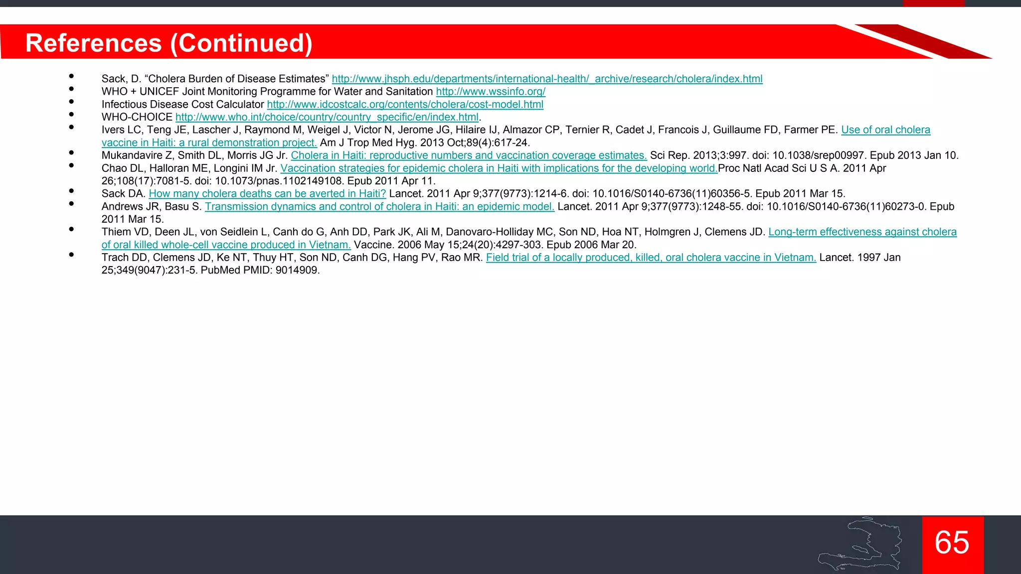 References (Continued)
•
•
•
•
•
•
•
•
•
•
•

Sack, D. “Cholera Burden of Disease Estimates” http://www.jhsph.edu/departments/international-health/_archive/research/cholera/index.html
WHO + UNICEF Joint Monitoring Programme for Water and Sanitation http://www.wssinfo.org/
Infectious Disease Cost Calculator http://www.idcostcalc.org/contents/cholera/cost-model.html
WHO-CHOICE http://www.who.int/choice/country/country_specific/en/index.html.
Ivers LC, Teng JE, Lascher J, Raymond M, Weigel J, Victor N, Jerome JG, Hilaire IJ, Almazor CP, Ternier R, Cadet J, Francois J, Guillaume FD, Farmer PE. Use of oral cholera
vaccine in Haiti: a rural demonstration project. Am J Trop Med Hyg. 2013 Oct;89(4):617-24.
Mukandavire Z, Smith DL, Morris JG Jr. Cholera in Haiti: reproductive numbers and vaccination coverage estimates. Sci Rep. 2013;3:997. doi: 10.1038/srep00997. Epub 2013 Jan 10.
Chao DL, Halloran ME, Longini IM Jr. Vaccination strategies for epidemic cholera in Haiti with implications for the developing world.Proc Natl Acad Sci U S A. 2011 Apr
26;108(17):7081-5. doi: 10.1073/pnas.1102149108. Epub 2011 Apr 11.
Sack DA. How many cholera deaths can be averted in Haiti? Lancet. 2011 Apr 9;377(9773):1214-6. doi: 10.1016/S0140-6736(11)60356-5. Epub 2011 Mar 15.
Andrews JR, Basu S. Transmission dynamics and control of cholera in Haiti: an epidemic model. Lancet. 2011 Apr 9;377(9773):1248-55. doi: 10.1016/S0140-6736(11)60273-0. Epub
2011 Mar 15.
Thiem VD, Deen JL, von Seidlein L, Canh do G, Anh DD, Park JK, Ali M, Danovaro-Holliday MC, Son ND, Hoa NT, Holmgren J, Clemens JD. Long-term effectiveness against cholera
of oral killed whole-cell vaccine produced in Vietnam. Vaccine. 2006 May 15;24(20):4297-303. Epub 2006 Mar 20.
Trach DD, Clemens JD, Ke NT, Thuy HT, Son ND, Canh DG, Hang PV, Rao MR. Field trial of a locally produced, killed, oral cholera vaccine in Vietnam. Lancet. 1997 Jan
25;349(9047):231-5. PubMed PMID: 9014909.

65

 