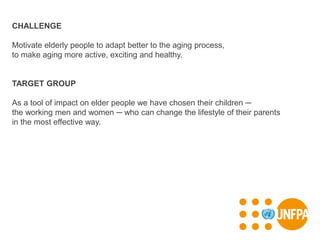 CHALLENGE
Motivate elderly people to adapt better to the aging process,
to make aging more active, exciting and healthy.
TARGET GROUP
As a tool of impact on elder people we have chosen their children ─
the working men and women ─ who can change the lifestyle of their parents
in the most effective way.
 