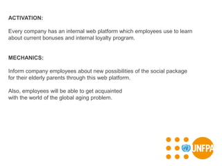 ACTIVATION:
Every company has an internal web platform which employees use to learn
about current bonuses and internal loyalty program.
MECHANICS:
Inform company employees about new possibilities of the social package
for their elderly parents through this web platform.
Also, employees will be able to get acquainted
with the world of the global aging problem.
 