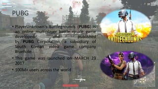PUBG
• PlayerUnknown's Battlegrounds (PUBG) is
an online multiplayer battle royale game
developed and published
by PUBG Corporation, a subsidiary of
South Korean video game company
Bluehole.
• This game was launched on MARCH 23
2017
• 100M+ users across the world
 