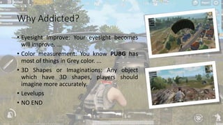 Why Addicted?
• Eyesight Improve: Your eyesight becomes
will improve. ...
• Color measurement: You know PUBG has
most of things in Grey color. ...
• 3D Shapes or Imaginations: Any object
which have 3D shapes, players should
imagine more accurately.
• Levelups
• NO END
 