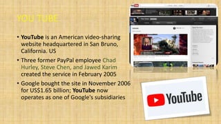 YOU TUBE
• YouTube is an American video-sharing
website headquartered in San Bruno,
California. US
• Three former PayPal employee Chad
Hurley, Steve Chen, and Jawed Karim
created the service in February 2005
• Google bought the site in November 2006
for US$1.65 billion; YouTube now
operates as one of Google's subsidiaries
 