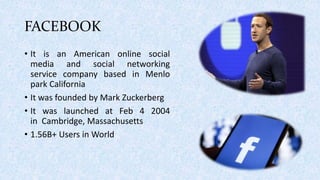 FACEBOOK
• It is an American online social
media and social networking
service company based in Menlo
park California
• It was founded by Mark Zuckerberg
• It was launched at Feb 4 2004
in Cambridge, Massachusetts
• 1.56B+ Users in World
 
