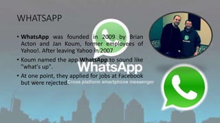 WHATSAPP
• WhatsApp was founded in 2009 by Brian
Acton and Jan Koum, former employees of
Yahoo!. After leaving Yahoo in 2007
• Koum named the app WhatsApp to sound like
"what's up".
• At one point, they applied for jobs at Facebook
but were rejected.
 