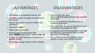 ADVANTAGES DISADVANTAGES
• WhatsApp is completely free for use.
• Instantly send a message to anywhere in
the world.
• Easy to use, even a novice mobile user
can use it.
• Voice call support.
• Video calling available.
• Send to anyone Document files
upto 100Mb such as PDF, Slideshows, etc.
• It does not have any advertisements on
display screen.
• WhatsApp calling made it more reliable.
• There is the risk, your
spouse/girlfriend/boyfriend may read the
messages.
• It can be annoying sometimes due to
constant messages.
• You must have access to internet to send
and receive messages for free
• In a group only the Group-Admin can add
the persons / give admin title to other
persons in the group.
• Your profile picture is visible to every
person having your contact number.
 