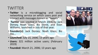 TWITTER
• Twitter is a microblogging and social
networking service on which users post and
interact with messages known as "tweets".
• Twitter was created in March 2006 by Jack
Dorsey, Noah Glass, Biz Stone, and Evan
Williams, launched in July of that year.
• Founder(s): Jack Dorsey; Noah Glass; Biz
Sto...
• Launched: July 15, 2006; 13 years ago
• Users: 321 million active users; (February
2019)
• Founded: March 21, 2006; 13 years ago
 