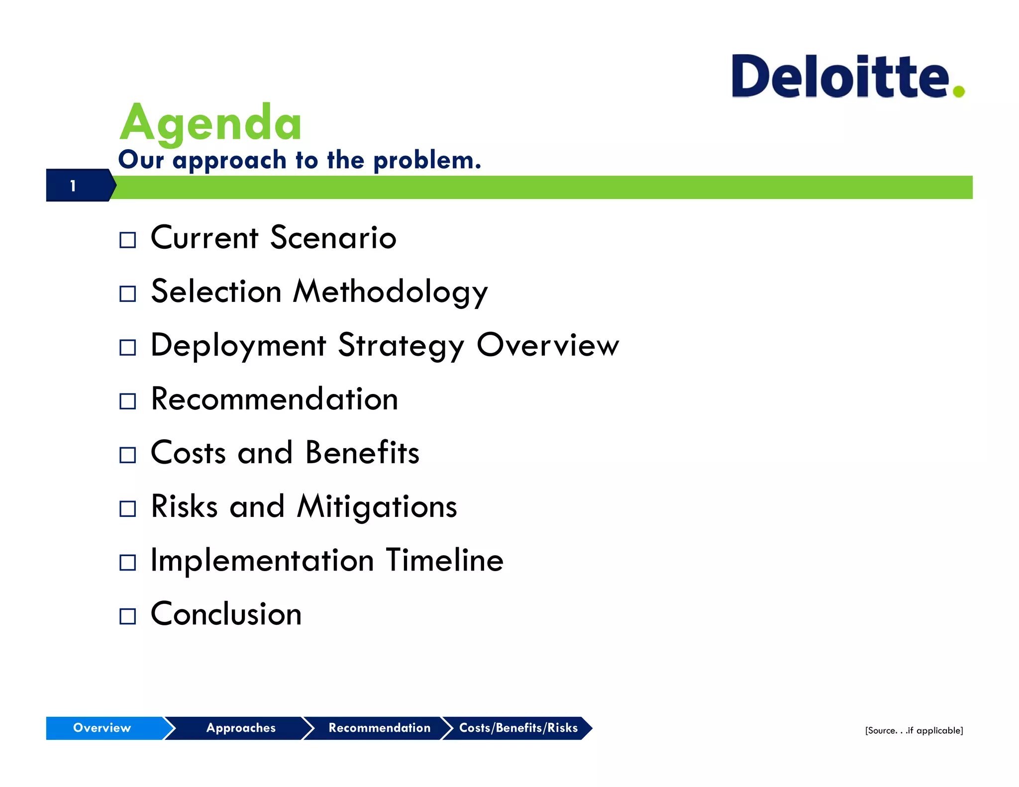 Agenda
      Our approach to the problem.
1


          Current Scenario
          Selection Methodology
          Deployment Strategy Overview
          Recommendation
          Costs and Benefits
          Risks and Mitigations
          Implementation Timeline
          Conclusion

Overview      Approaches   Recommendation   Costs/Benefits/Risks   [Source. . .if applicable]
 