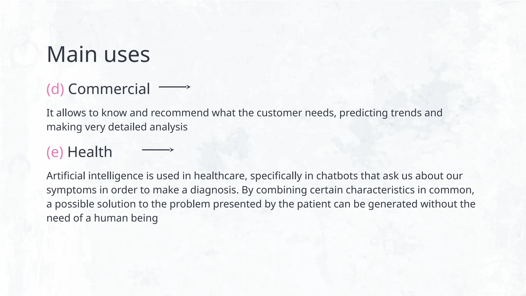 Main uses
(d) Commercial
It allows to know and recommend what the customer needs, predicting trends and
making very detailed analysis
(e) Health
Artificial intelligence is used in healthcare, specifically in chatbots that ask us about our
symptoms in order to make a diagnosis. By combining certain characteristics in common,
a possible solution to the problem presented by the patient can be generated without the
need of a human being
 
