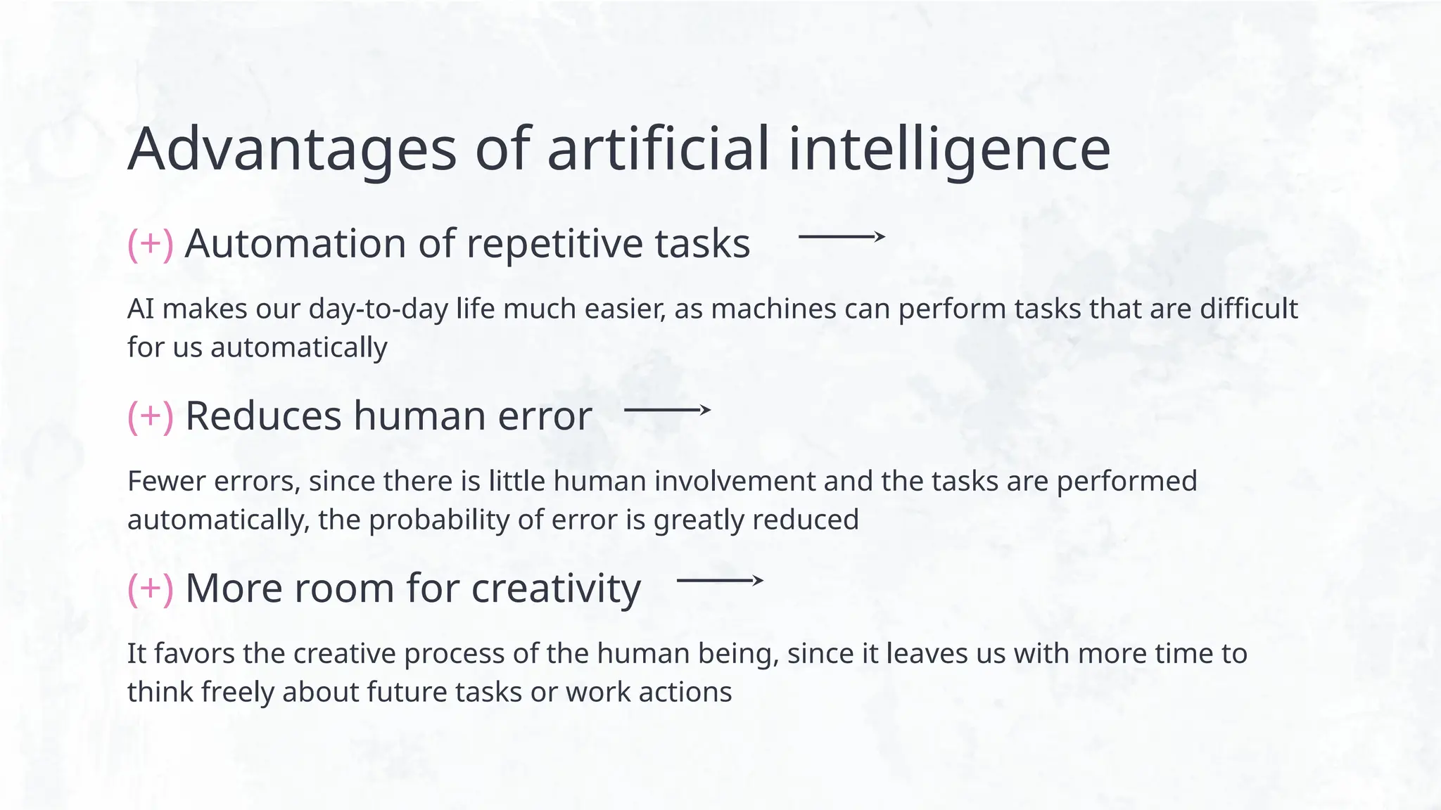 Advantages of artificial intelligence
(+) Automation of repetitive tasks
AI makes our day-to-day life much easier, as machines can perform tasks that are difficult
for us automatically
(+) Reduces human error
Fewer errors, since there is little human involvement and the tasks are performed
automatically, the probability of error is greatly reduced
(+) More room for creativity
It favors the creative process of the human being, since it leaves us with more time to
think freely about future tasks or work actions
 