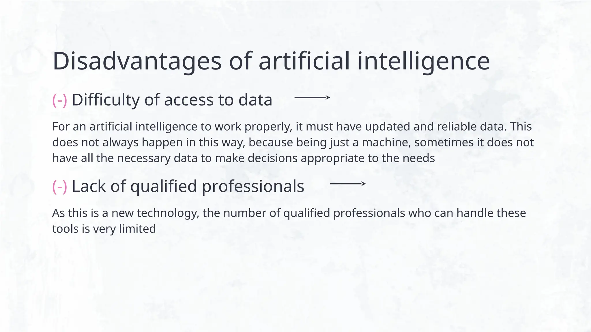 Disadvantages of artificial intelligence
(-) Difficulty of access to data
For an artificial intelligence to work properly, it must have updated and reliable data. This
does not always happen in this way, because being just a machine, sometimes it does not
have all the necessary data to make decisions appropriate to the needs
(-) Lack of qualified professionals
As this is a new technology, the number of qualified professionals who can handle these
tools is very limited
 
