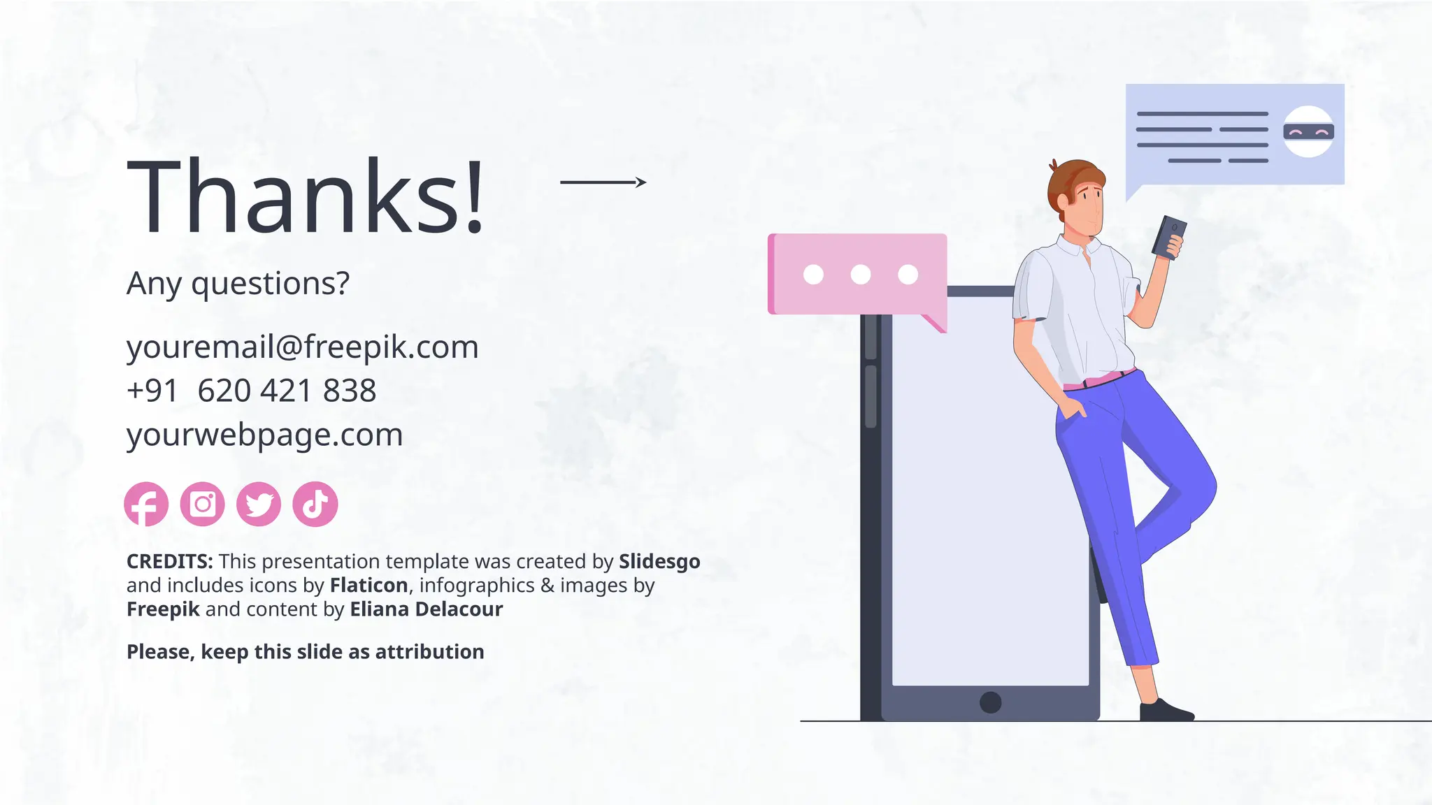 CREDITS: This presentation template was created by Slidesgo
and includes icons by Flaticon, infographics & images by
Freepik and content by Eliana Delacour
Thanks!
Any questions?
youremail@freepik.com
+91 620 421 838
yourwebpage.com
Please, keep this slide as attribution
 