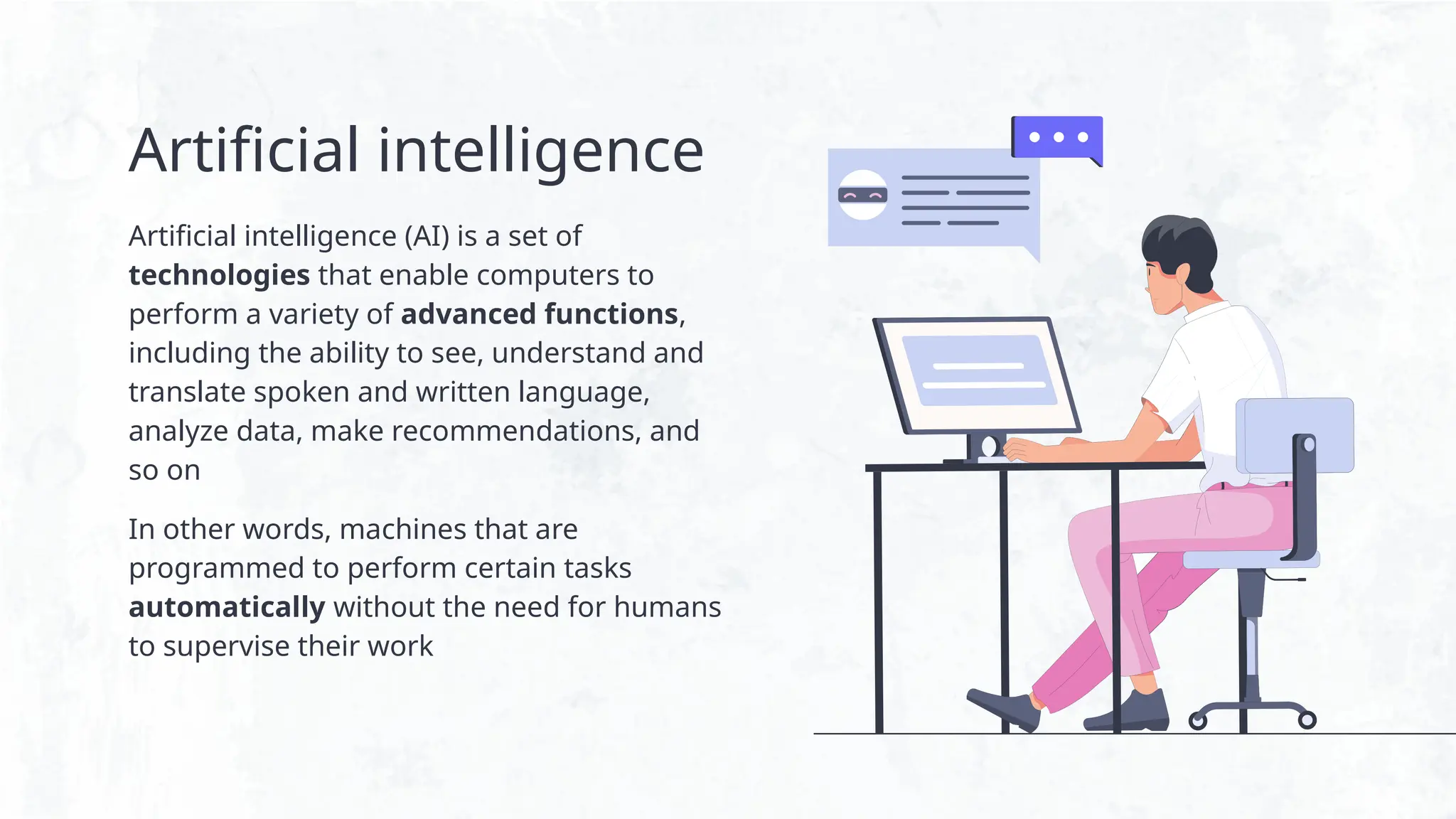 Artificial intelligence
Artificial intelligence (AI) is a set of
technologies that enable computers to
perform a variety of advanced functions,
including the ability to see, understand and
translate spoken and written language,
analyze data, make recommendations, and
so on
In other words, machines that are
programmed to perform certain tasks
automatically without the need for humans
to supervise their work
 