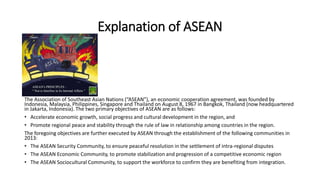 Explanation of ASEAN
The Association of Southeast Asian Nations (“ASEAN”), an economic cooperation agreement, was founded by
Indonesia, Malaysia, Philippines, Singapore and Thailand on August 8, 1967 in Bangkok, Thailand (now headquartered
in Jakarta, Indonesia). The two primary objectives of ASEAN are as follows:
• Accelerate economic growth, social progress and cultural development in the region, and
• Promote regional peace and stability through the rule of law in relationship among countries in the region.
The foregoing objectives are further executed by ASEAN through the establishment of the following communities in
2013:
• The ASEAN Security Community, to ensure peaceful resolution in the settlement of intra-regional disputes
• The ASEAN Economic Community, to promote stabilization and progression of a competitive economic region
• The ASEAN Sociocultural Community, to support the workforce to confirm they are benefiting from integration.
 
